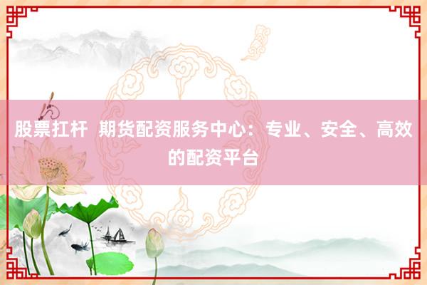 股票扛杆  期货配资服务中心：专业、安全、高效的配资平台