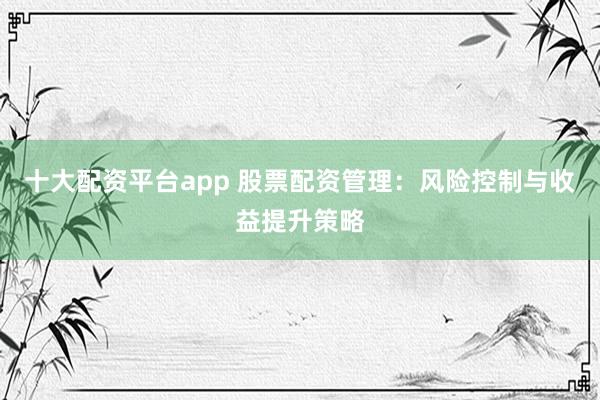 十大配资平台app 股票配资管理：风险控制与收益提升策略