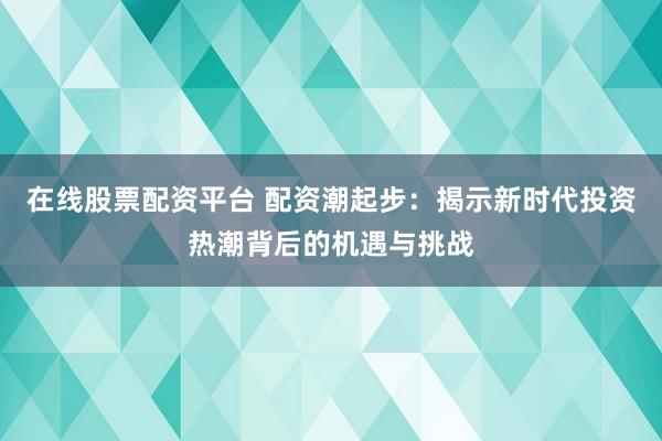 在线股票配资平台 配资潮起步:揭示新时代投资热潮背后的机遇与挑战