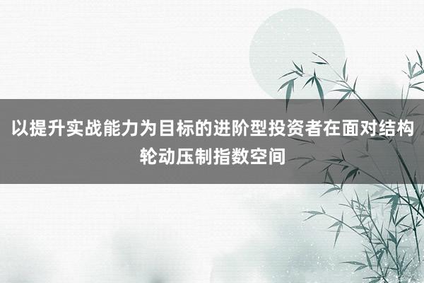 以提升实战能力为目标的进阶型投资者在面对结构轮动压制指数空间