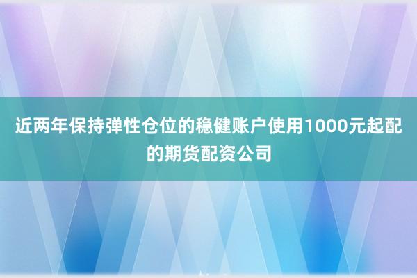 近两年保持弹性仓位的稳健账户使用1000元起配的期货配资公司