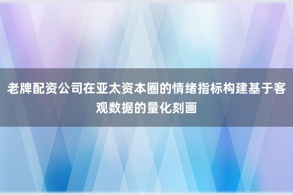 老牌配资公司在亚太资本圈的情绪指标构建基于客观数据的量化刻画