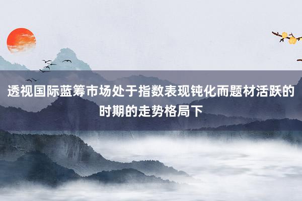 透视国际蓝筹市场处于指数表现钝化而题材活跃的时期的走势格局下