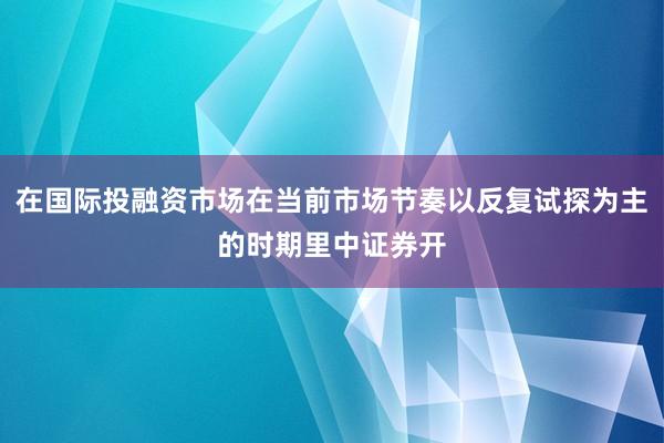 在国际投融资市场在当前市场节奏以反复试探为主的时期里中证券开