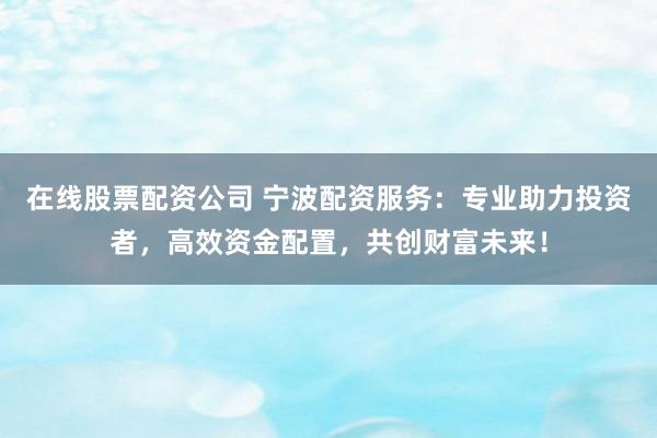在线股票配资公司 宁波配资服务：专业助力投资者，高效资金配置，共创财富未来！
