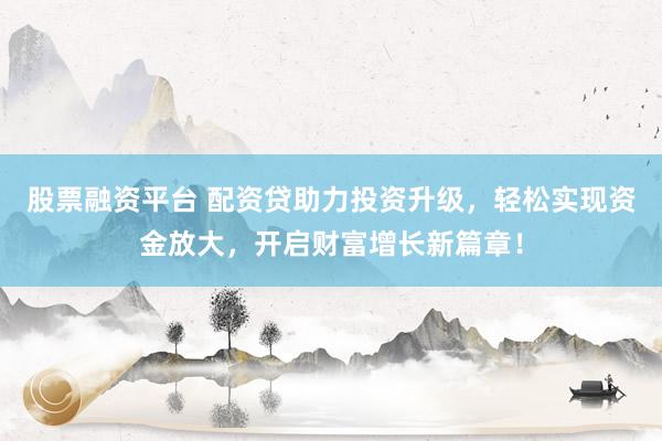 股票融资平台 配资贷助力投资升级，轻松实现资金放大，开启财富增长新篇章！