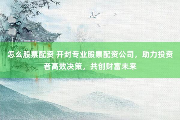 怎么股票配资 开封专业股票配资公司,助力投资者高效决策,共创财富未来