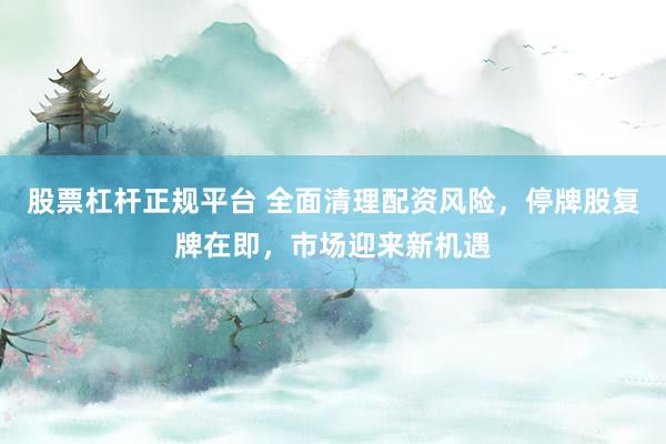 股票杠杆正规平台 全面清理配资风险，停牌股复牌在即，市场迎来新机遇