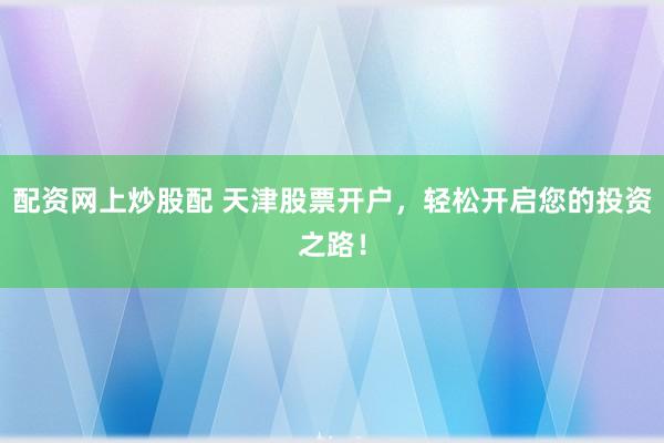 配资网上炒股配 天津股票开户，轻松开启您的投资之路！