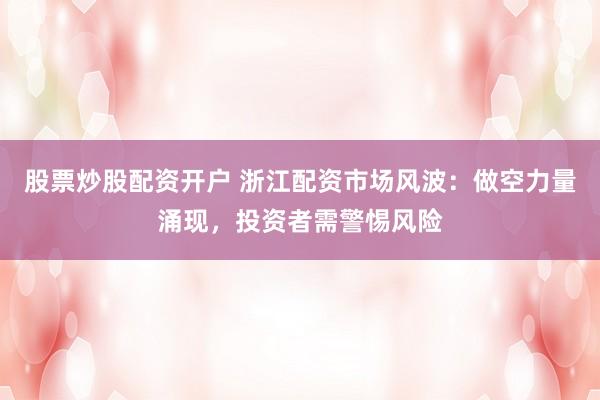 股票炒股配资开户 浙江配资市场风波：做空力量涌现，投资者需警惕风险