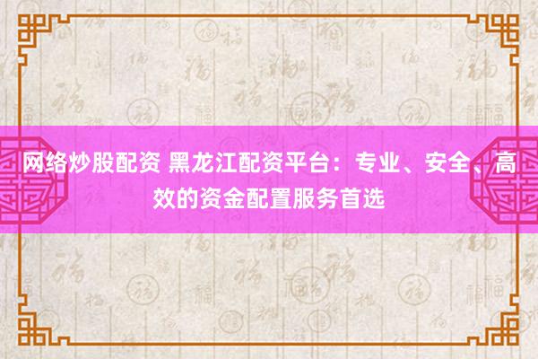 网络炒股配资 黑龙江配资平台：专业、安全、高效的资金配置服务首选