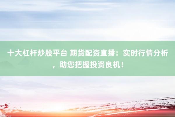 十大杠杆炒股平台 期货配资直播：实时行情分析，助您把握投资良机！