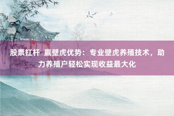 股票扛杆  赢壁虎优势：专业壁虎养殖技术，助力养殖户轻松实现收益最大化