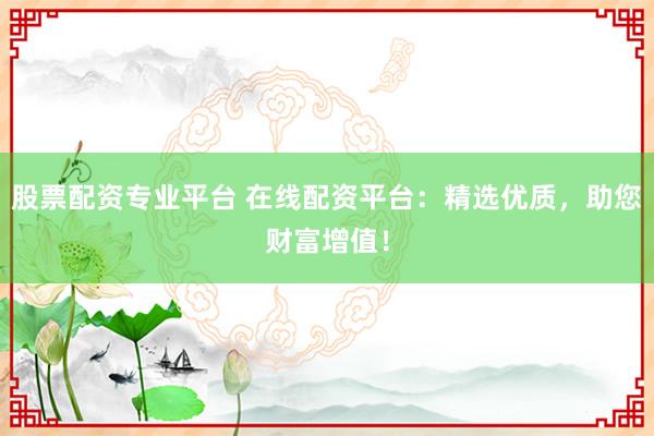 股票配资专业平台 在线配资平台：精选优质，助您财富增值！