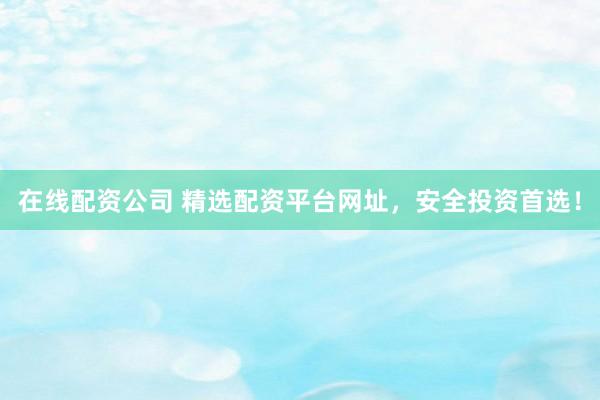 在线配资公司 精选配资平台网址，安全投资首选！