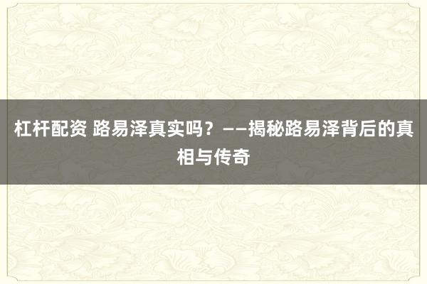 杠杆配资 路易泽真实吗？——揭秘路易泽背后的真相与传奇