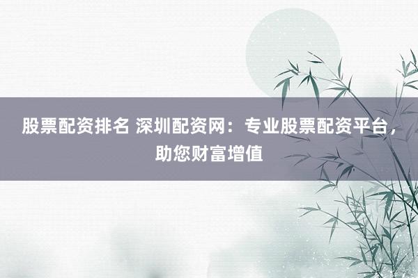 股票配资排名 深圳配资网：专业股票配资平台，助您财富增值
