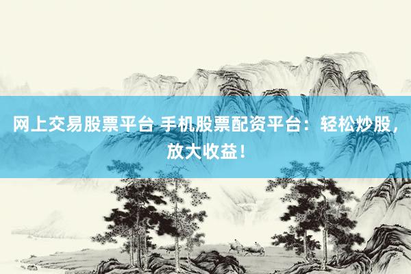 网上交易股票平台 手机股票配资平台：轻松炒股，放大收益！