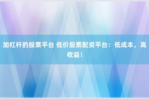 加杠杆的股票平台 低价股票配资平台：低成本，高收益！
