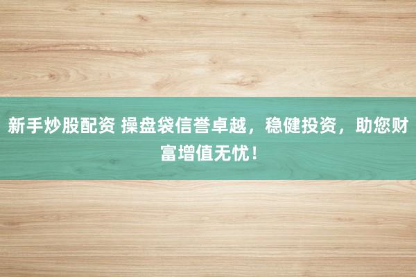 新手炒股配资 操盘袋信誉卓越,稳健投资,助您财富增值无忧!