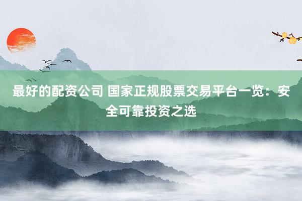 最好的配资公司 国家正规股票交易平台一览：安全可靠投资之选