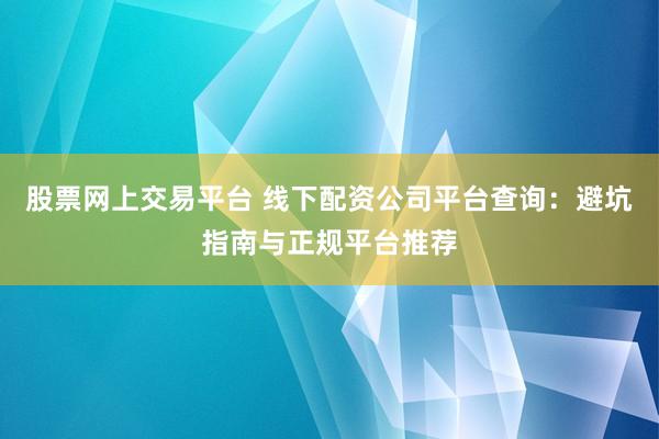 股票网上交易平台 线下配资公司平台查询：避坑指南与正规平台推荐