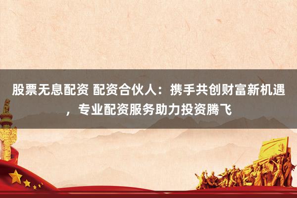 股票无息配资 配资合伙人:携手共创财富新机遇,专业配资服务助力投资腾飞