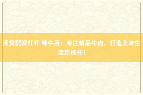 期货配资杠杆 臻牛所：专注精品牛肉，打造美味生活新标杆！