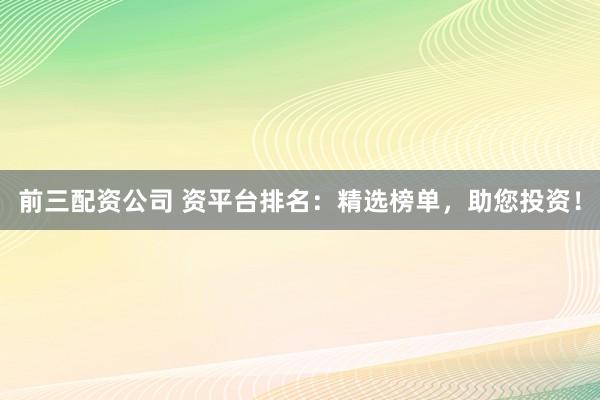 前三配资公司 资平台排名：精选榜单，助您投资！