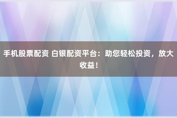 手机股票配资 白银配资平台:助您轻松投资,放大收益!