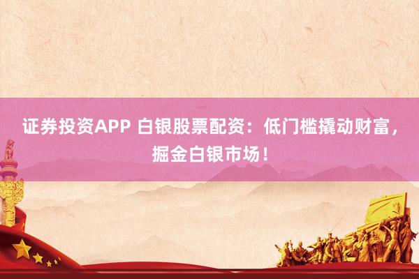 证券投资APP 白银股票配资：低门槛撬动财富，掘金白银市场！