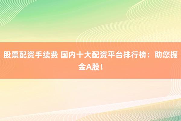 股票配资手续费 国内十大配资平台排行榜：助您掘金A股！