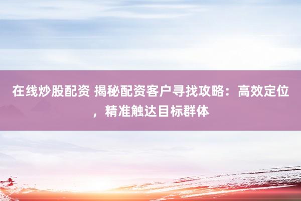 在线炒股配资 揭秘配资客户寻找攻略:高效定位,精准触达目标群体