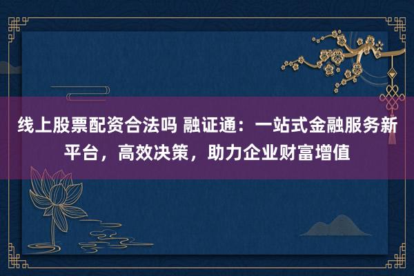 线上股票配资合法吗 融证通：一站式金融服务新平台，高效决策，助力企业财富增值