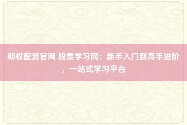 期权配资官网 股票学习网：新手入门到高手进阶，一站式学习平台
