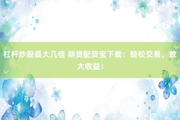 杠杆炒股最大几倍 期货配资宝下载：轻松交易，放大收益！
