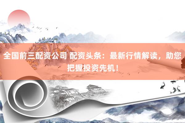 全国前三配资公司 配资头条：最新行情解读，助您把握投资先机！