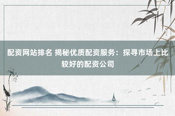 配资网站排名 揭秘优质配资服务：探寻市场上比较好的配资公司