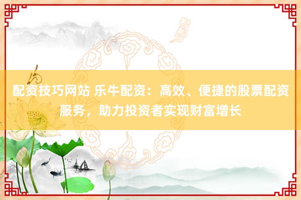 配资技巧网站 乐牛配资：高效、便捷的股票配资服务，助力投资者实现财富增长