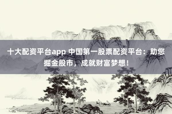 十大配资平台app 中国第一股票配资平台：助您掘金股市，成就财富梦想！
