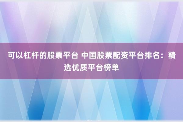 可以杠杆的股票平台 中国股票配资平台排名：精选优质平台榜单