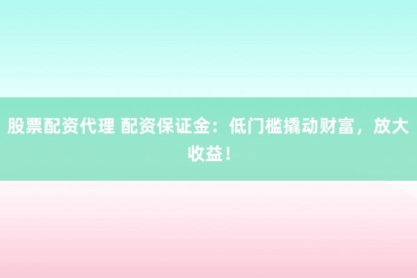 股票配资代理 配资保证金：低门槛撬动财富，放大收益！