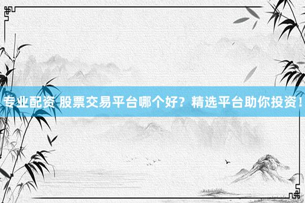 专业配资 股票交易平台哪个好？精选平台助你投资！