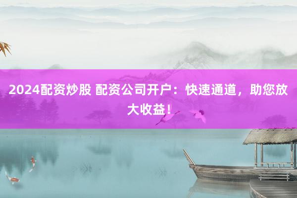 2024配资炒股 配资公司开户：快速通道，助您放大收益！
