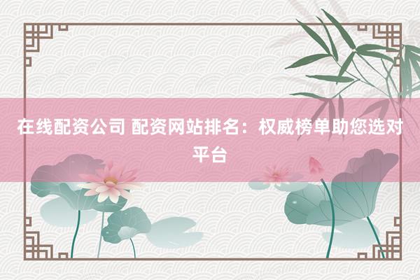 在线配资公司 配资网站排名：权威榜单助您选对平台