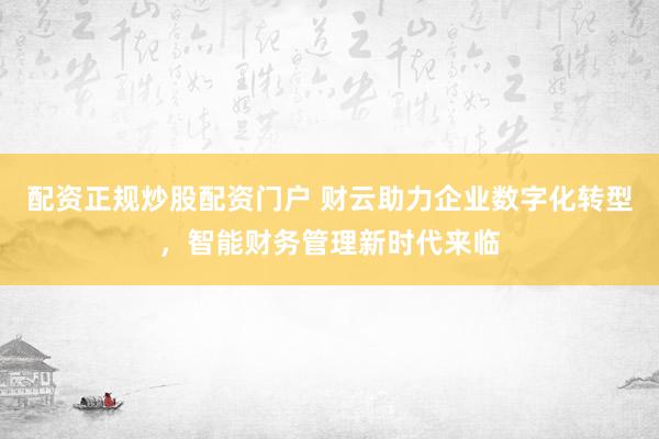 配资正规炒股配资门户 财云助力企业数字化转型，智能财务管理新时代来临