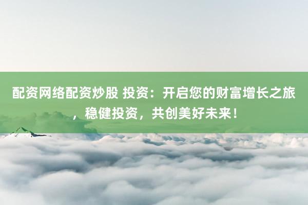 配资网络配资炒股 投资：开启您的财富增长之旅，稳健投资，共创美好未来！