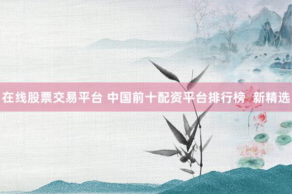 在线股票交易平台 中国前十配资平台排行榜  新精选