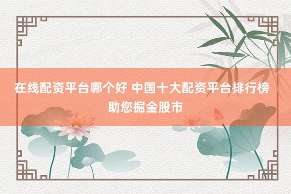 在线配资平台哪个好 中国十大配资平台排行榜  助您掘金股市