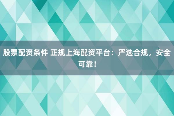 股票配资条件 正规上海配资平台：严选合规，安全可靠！